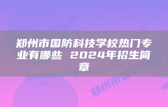 郑州市国防科技学校热门专业有哪些 2024年招生简章