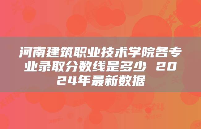 河南建筑职业技术学院各专业录取分数线是多少 2024年最新数据