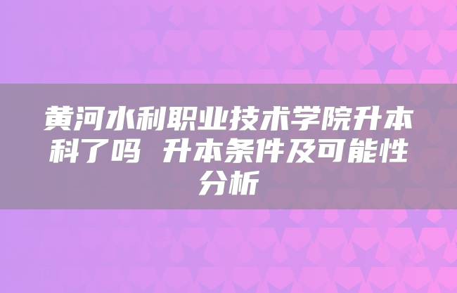 黄河水利职业技术学院升本科了吗 升本条件及可能性分析