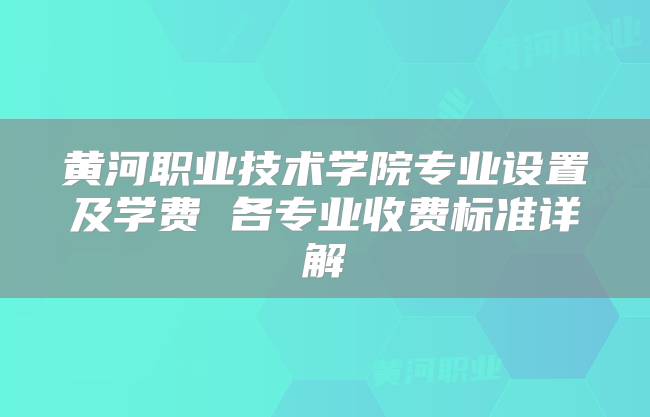 黄河职业技术学院专业设置及学费 各专业收费标准详解