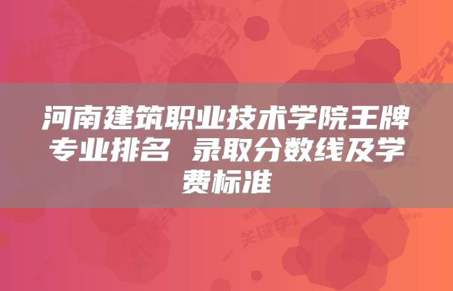 河南建筑职业技术学院王牌专业排名 录取分数线及学费标准
