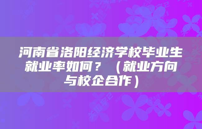 河南省洛阳经济学校毕业生就业率如何？（就业方向与校企合作）